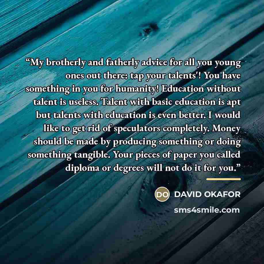 “My brotherly and fatherly advice for all you young ones out there: tap your talents'! You have something in you for humanity! Education without talent is useless. Talent with basic education is apt but talents with education is even better. I would like to get rid of speculators completely. Money…” quote by DAVID OKAFOR