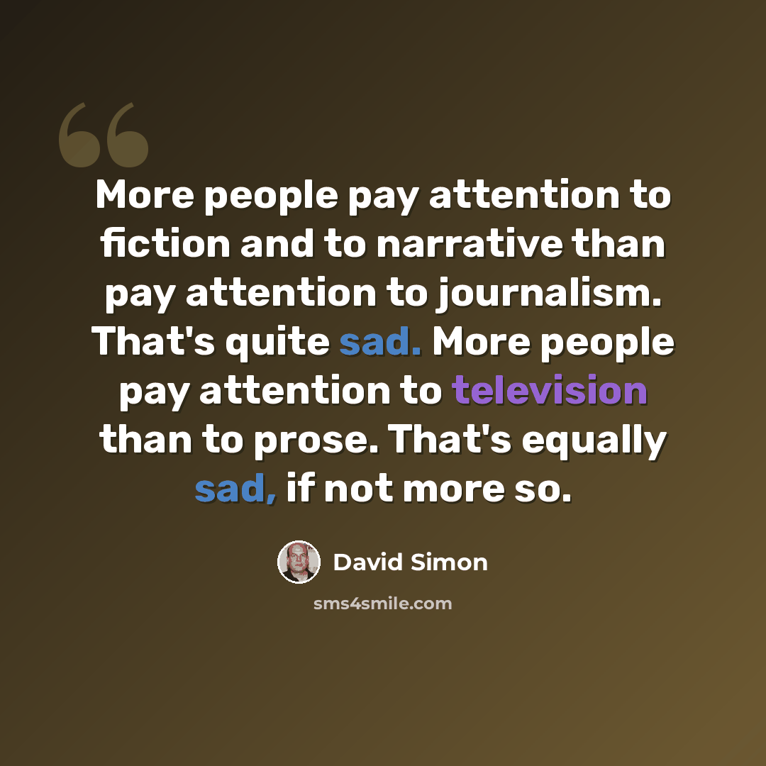 “More people pay attention to fiction and to narrative than pay attention to journalism. That's quite sad. More people pay attention to television than to prose. That's equally sad, if not more so.” quote by David Simon