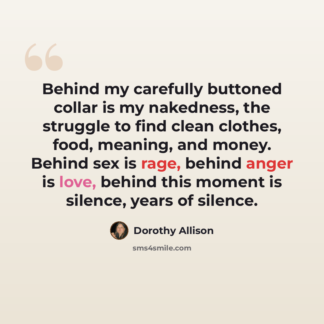 “Behind my carefully buttoned collar is my nakedness, the struggle to find clean clothes, food, meaning, and money. Behind sex is rage, behind anger is love, behind this moment is silence, years of silence.” quote by Dorothy Allison