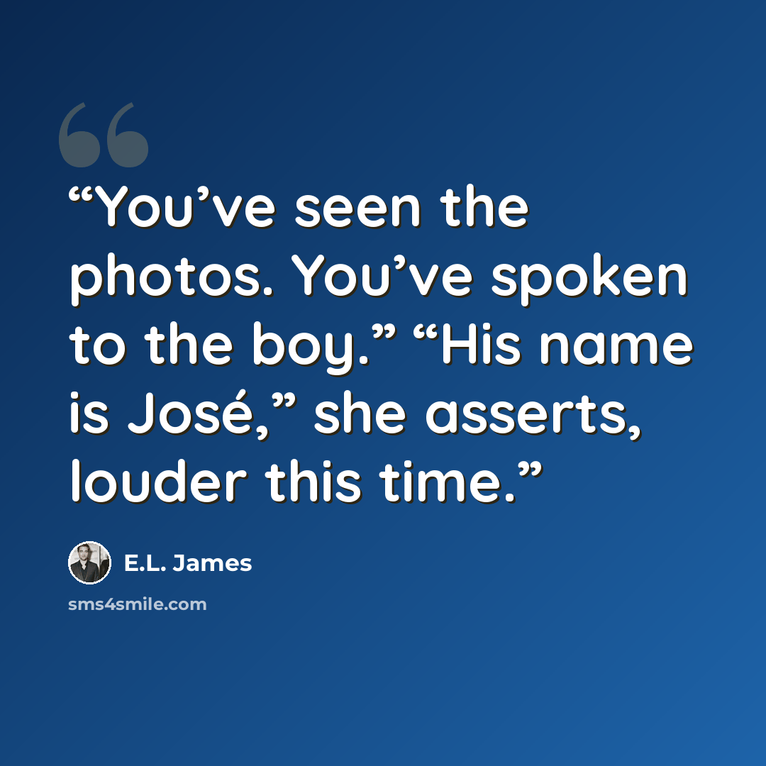 “You’ve seen the photos. You’ve spoken to the boy.” “His name is José,” she asserts, louder this time.” quote by E.L. James