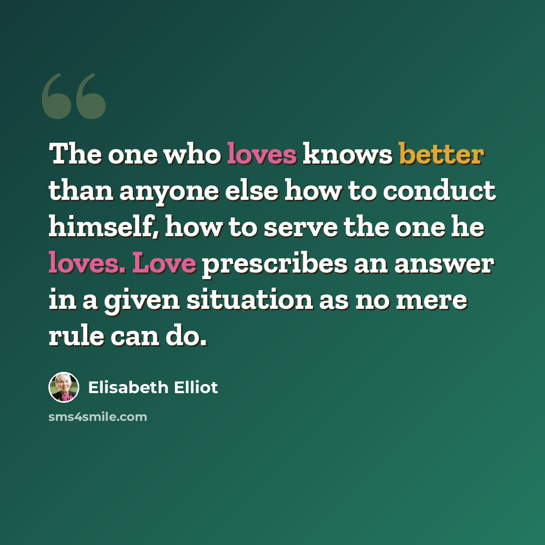 “The one who loves knows better than anyone else how to conduct himself, how to serve the one he loves. Love prescribes an answer in a given situation as no mere rule can do.” quote by Elisabeth Elliot