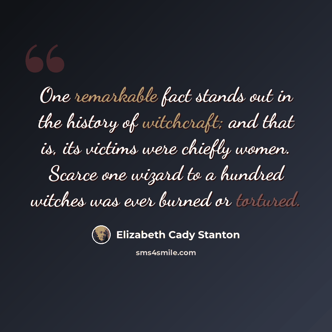 “One remarkable fact stands out in the history of witchcraft; and that is, its victims were chiefly women. Scarce one wizard to a hundred witches was ever burned or tortured.” quote by Elizabeth Cady Stanton
