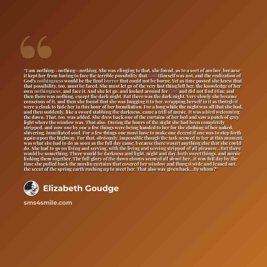 “I am nothing--nothing--nothing. She was clinging to that, she found, as to a sort of anchor, because it kept her from having to face the terrible possibility that God Himself was not, and the realization of God's nothingness would be the final horror that could not be borne. Yet as time passed she…” quote by Elizabeth Goudge