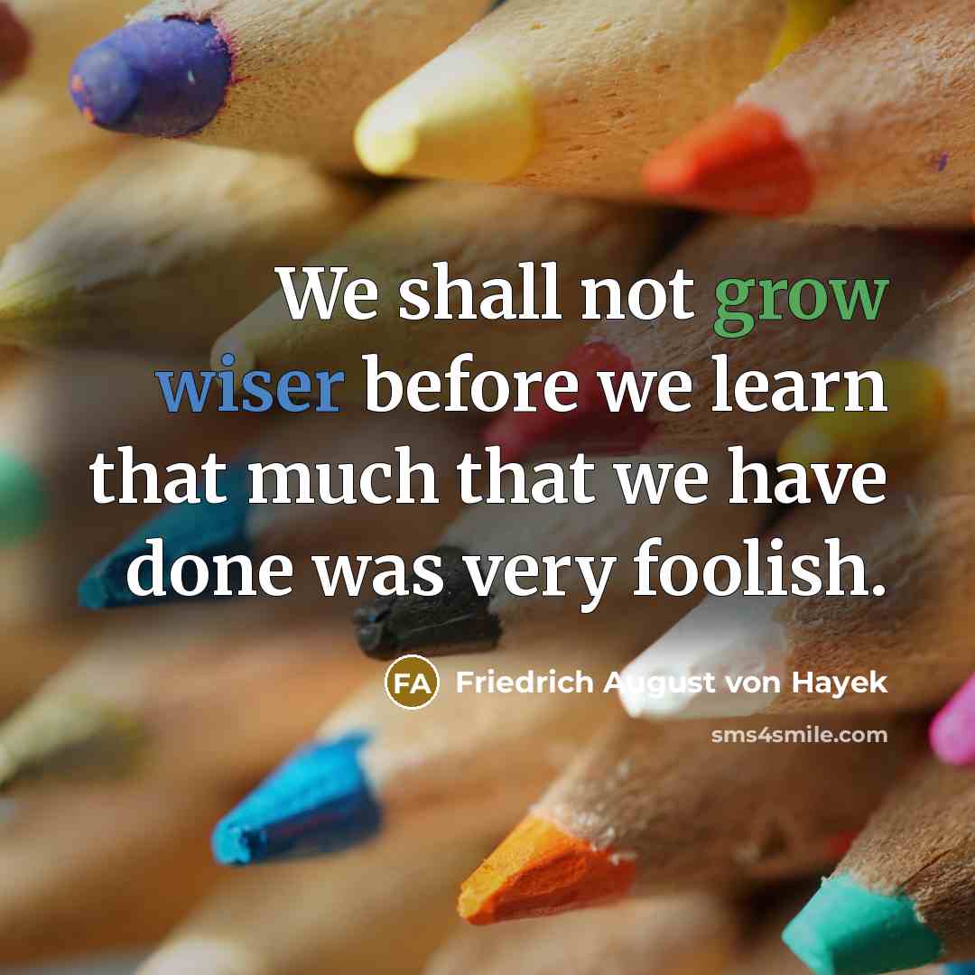 “We shall not grow wiser before we learn that much that we have done was very foolish.” quote by Friedrich August von Hayek