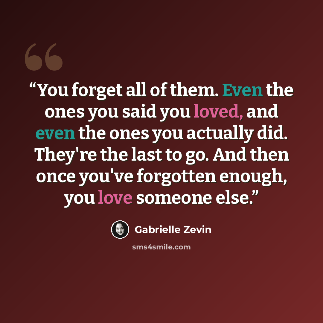“You forget all of them. Even the ones you said you loved, and even the ones you actually did. They're the last to go. And then once you've forgotten enough, you love someone else.” quote by Gabrielle Zevin