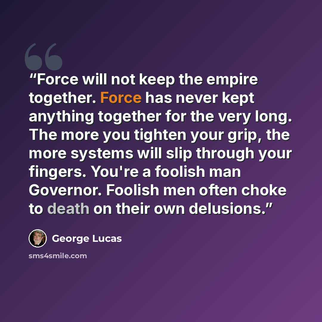“Force will not keep the empire together. Force has never kept anything together for the very long. The more you tighten your grip, the more systems will slip through your fingers. You're a foolish man Governor. Foolish men often choke to death on their own delusions.” quote by George Lucas