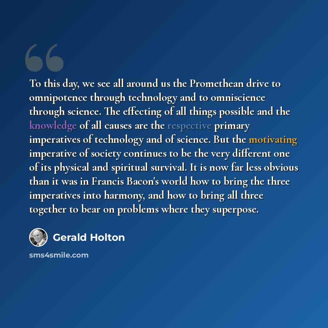 “To this day, we see all around us the Promethean drive to omnipotence through technology and to omniscience through science. The effecting of all things possible and the knowledge of all causes are the respective primary imperatives of technology and of science. But the motivating imperative of…” quote by Gerald Holton