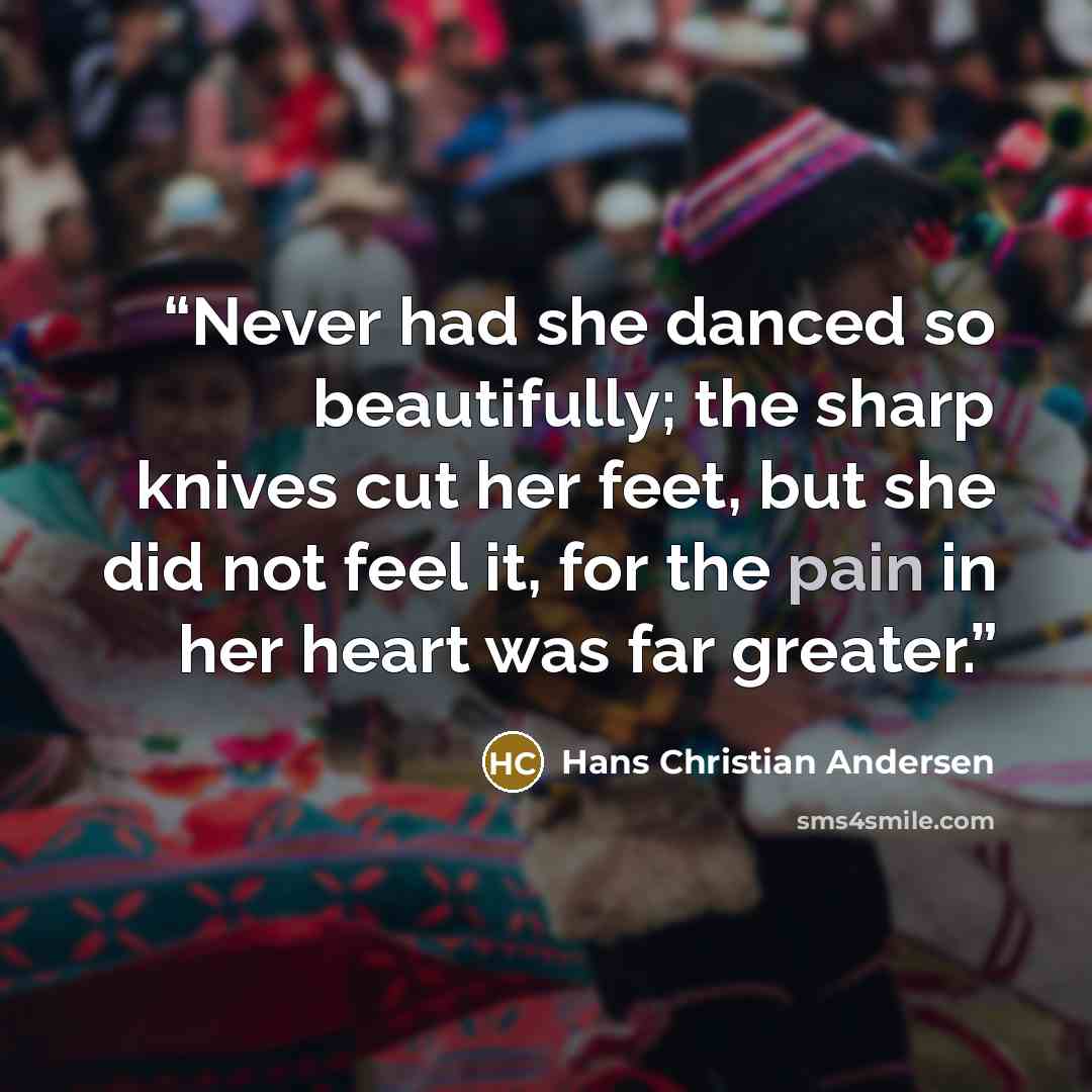 “Never had she danced so beautifully; the sharp knives cut her feet, but she did not feel it, for the pain in her heart was far greater.” quote by Hans Christian Andersen