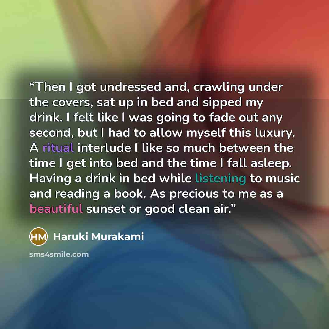 “Then I got undressed and, crawling under the covers, sat up in bed and sipped my drink. I felt like I was going to fade out any second, but I had to allow myself this luxury. A ritual interlude I like so much between the time I get into bed and the time I fall asleep. Having a drink in bed while…” quote by Haruki Murakami