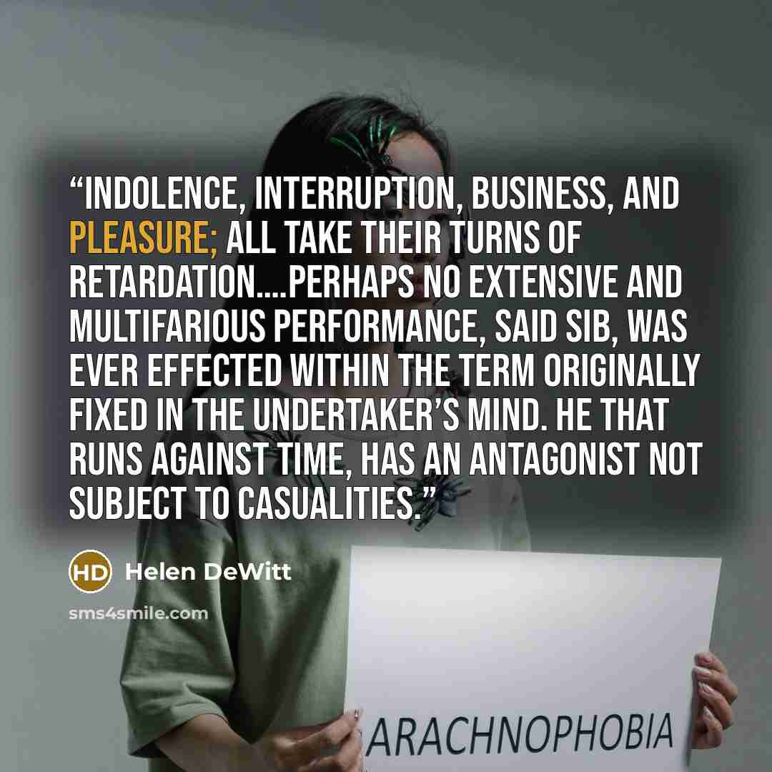 “Indolence, interruption, business, and pleasure; all take their turns of retardation….Perhaps no extensive and multifarious performance, said Sib, was ever effected within the term originally fixed in the undertaker’s mind. He that runs against Time, has an antagonist not subject to casualities.” quote by Helen DeWitt