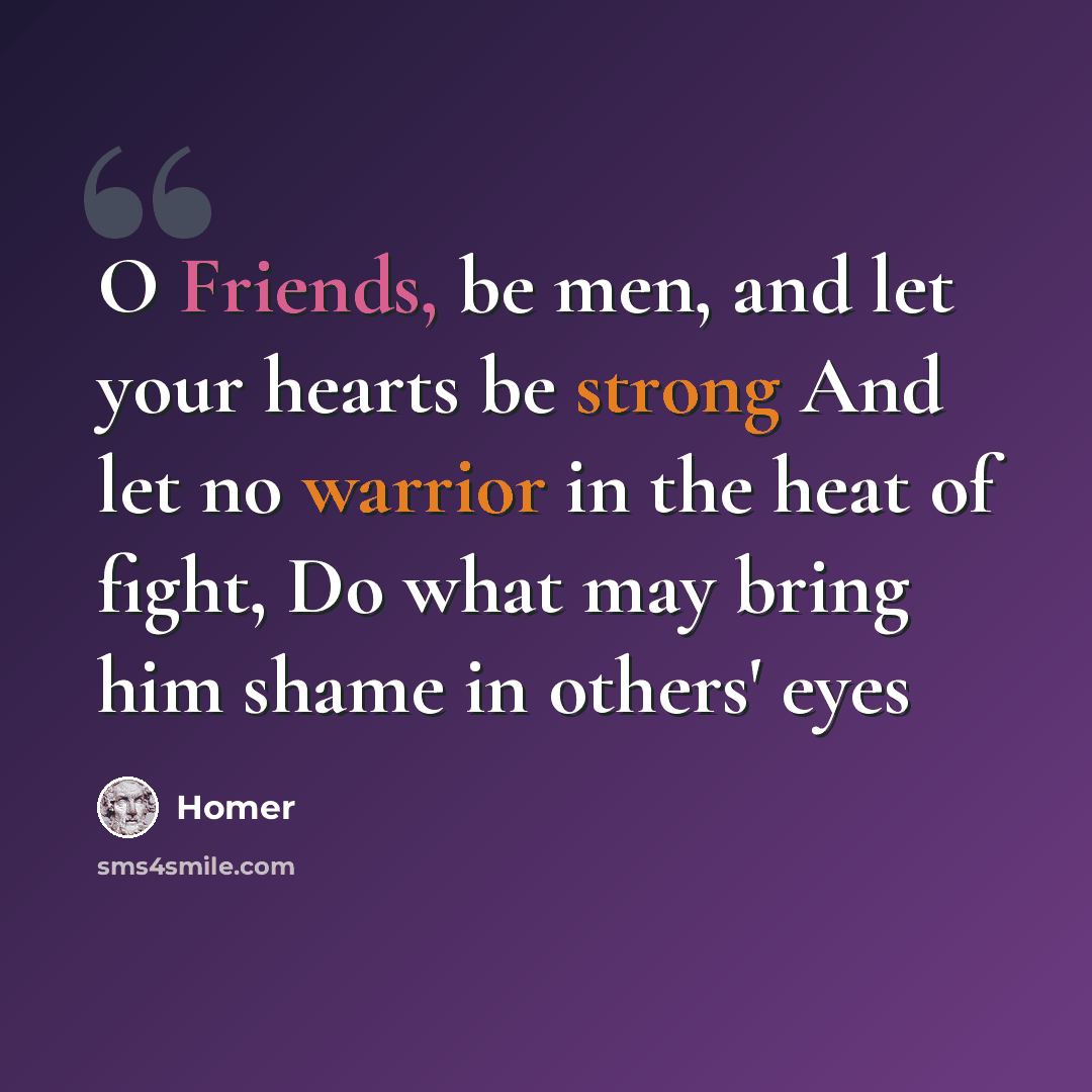 “O Friends, be men, and let your hearts be strong And let no warrior in the heat of fight, Do what may bring him shame in others' eyes” quote by Homer