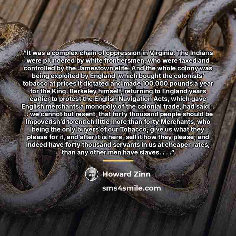 “It was a complex chain of oppression in Virginia. The Indians were plundered by white frontiersmen, who were taxed and controlled by the Jamestown elite. And the whole colony was being exploited by England, which bought the colonists’ tobacco at prices it dictated and made 100,000 pounds a year…” quote by Howard Zinn