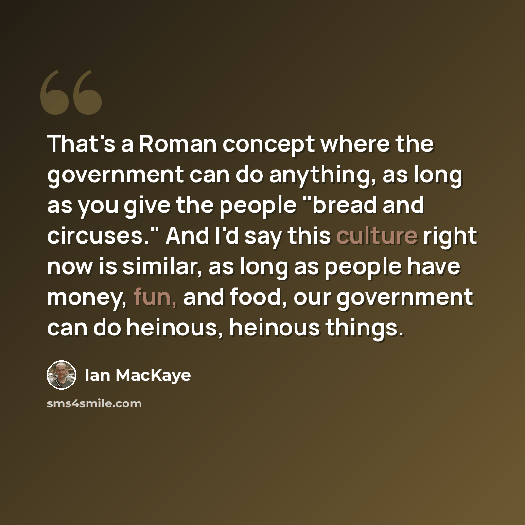“That's a Roman concept where the government can do anything, as long as you give the people "bread and circuses." And I'd say this culture right now is similar, as long as people have money, fun, and food, our government can do heinous, heinous things.” quote by Ian MacKaye