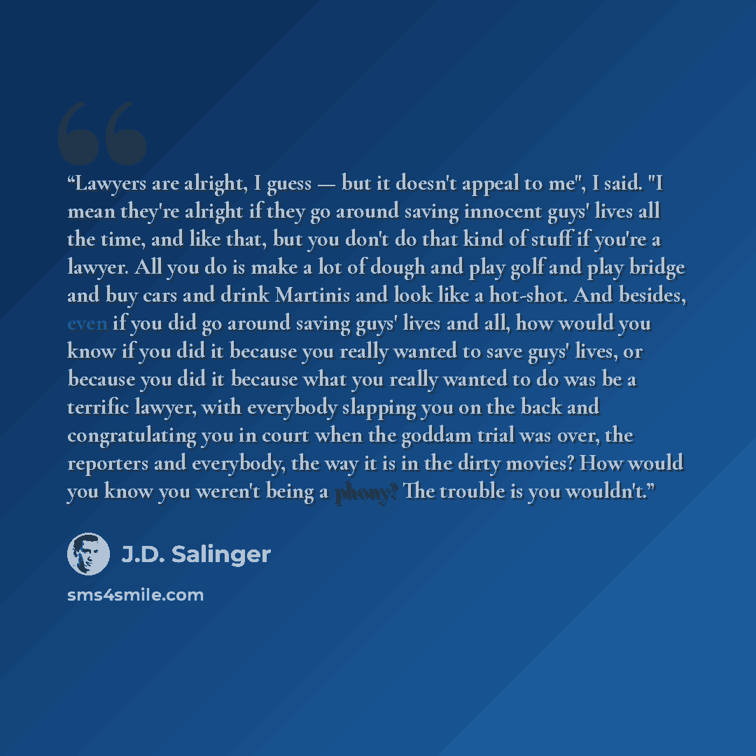 “Lawyers are alright, I guess — but it doesn't appeal to me", I said. "I mean they're alright if they go around saving innocent guys' lives all the time, and like that, but you don't do that kind of stuff if you're a lawyer. All you do is make a lot of dough and play golf and play bridge and buy…” quote by J.D. Salinger