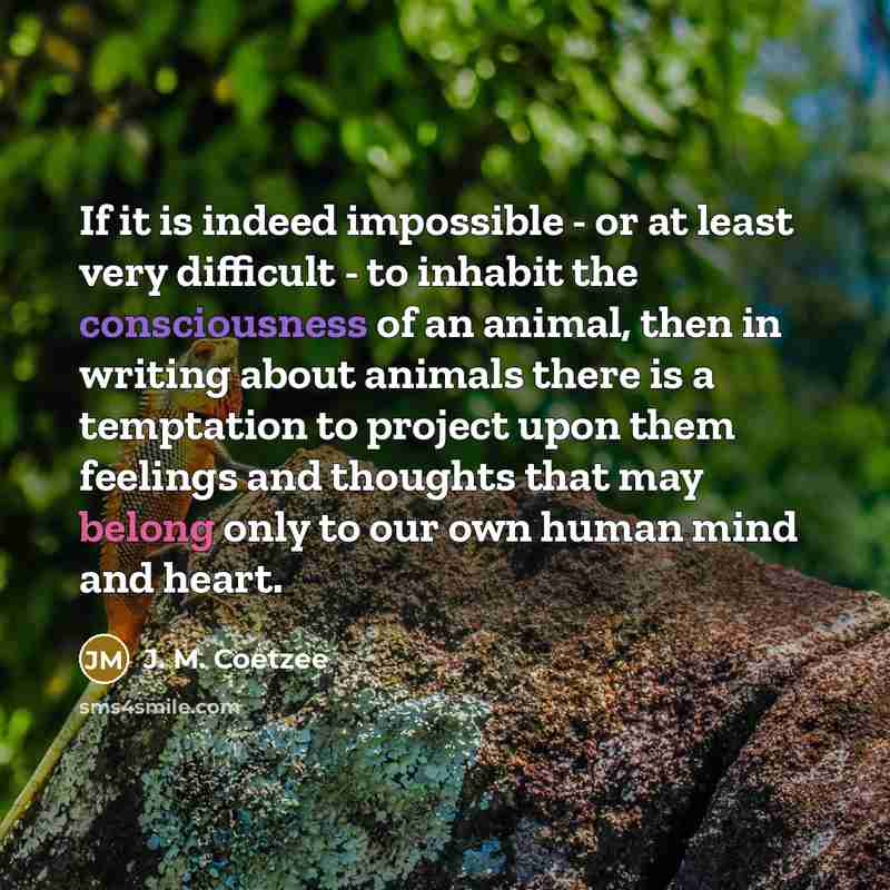 “If it is indeed impossible - or at least very difficult - to inhabit the consciousness of an animal, then in writing about animals there is a temptation to project upon them feelings and thoughts that may belong only to our own human mind and heart.” quote by J. M. Coetzee