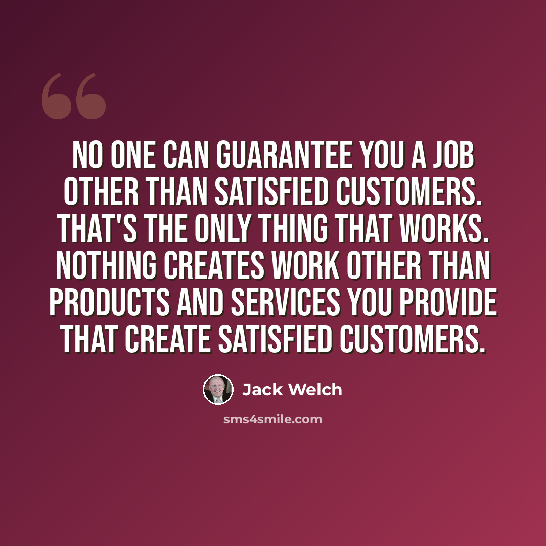 “No one can guarantee you a job other than satisfied customers. That's the only thing that works. Nothing creates work other than products and services you provide that create satisfied customers.” quote by Jack Welch