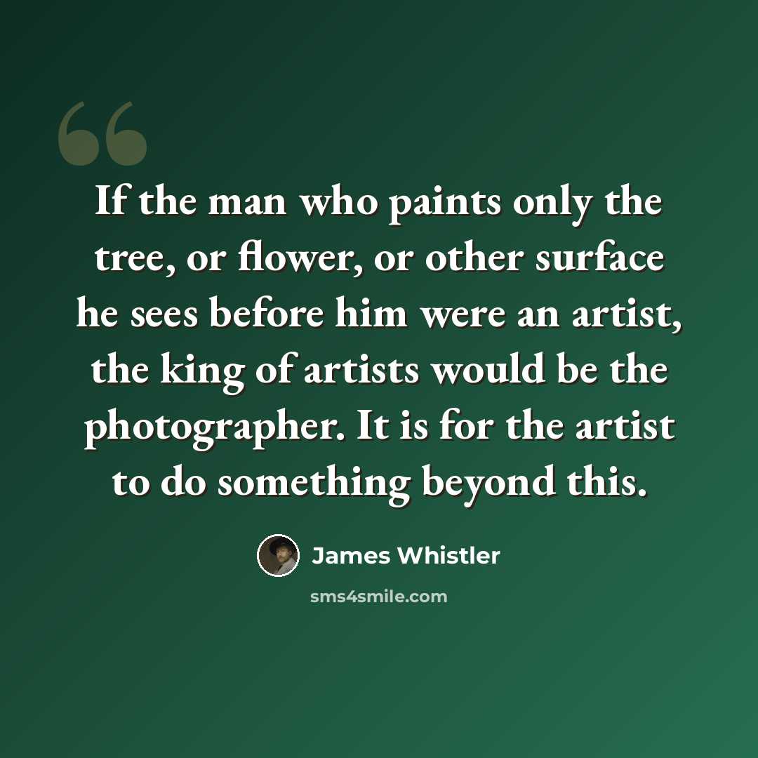 “If the man who paints only the tree, or flower, or other surface he sees before him were an artist, the king of artists would be the photographer. It is for the artist to do something beyond this.” quote by James Whistler