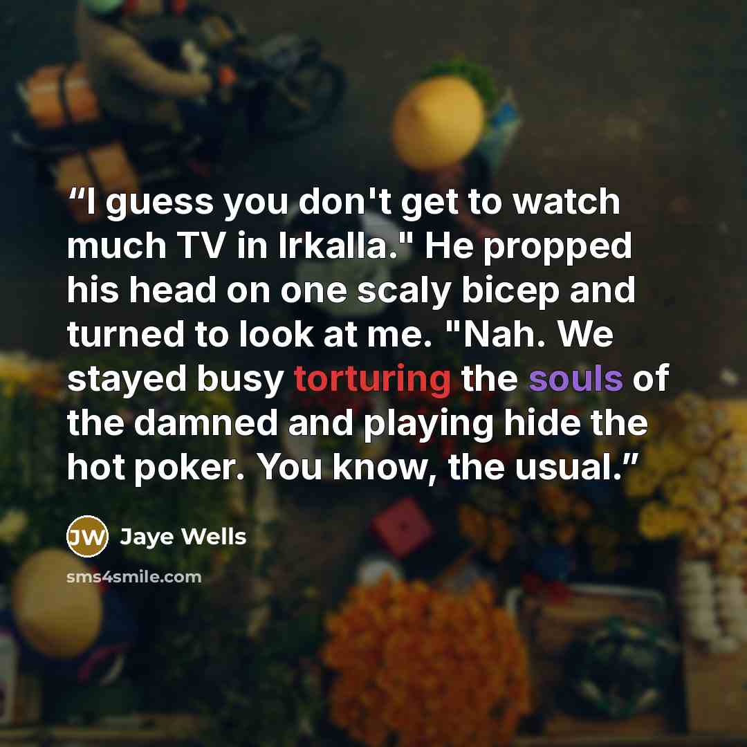 “I guess you don't get to watch much TV in Irkalla." He propped his head on one scaly bicep and turned to look at me. "Nah. We stayed busy torturing the souls of the damned and playing hide the hot poker. You know, the usual.” quote by Jaye Wells