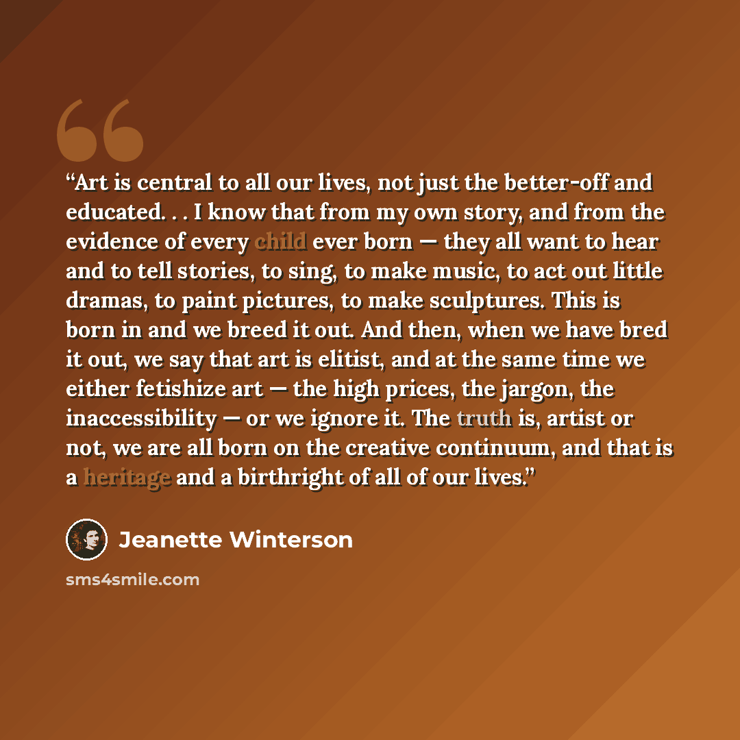 “Art is central to all our lives, not just the better-off and educated. . . I know that from my own story, and from the evidence of every child ever born — they all want to hear and to tell stories, to sing, to make music, to act out little dramas, to paint pictures, to make sculptures. This is…” quote by Jeanette Winterson