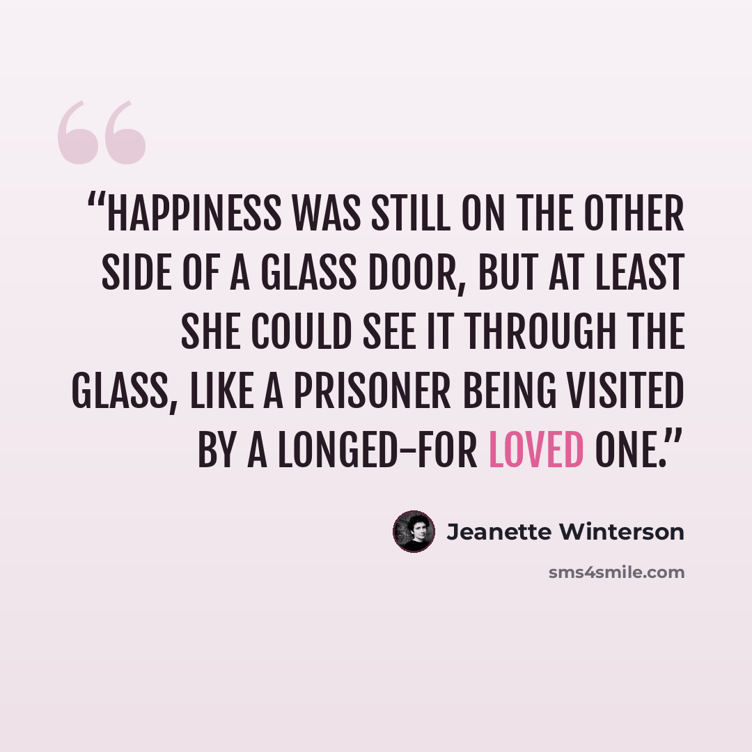 “Happiness was still on the other side of a glass door, but at least she could see it through the glass, like a prisoner being visited by a longed-for loved one.” quote by Jeanette Winterson