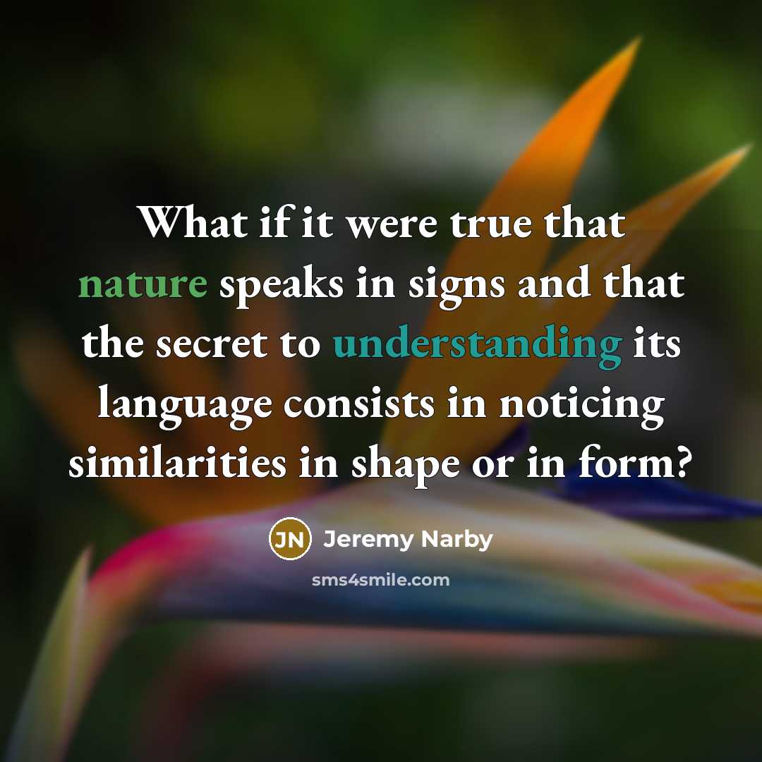 “What if it were true that nature speaks in signs and that the secret to understanding its language consists in noticing similarities in shape or in form?” quote by Jeremy Narby