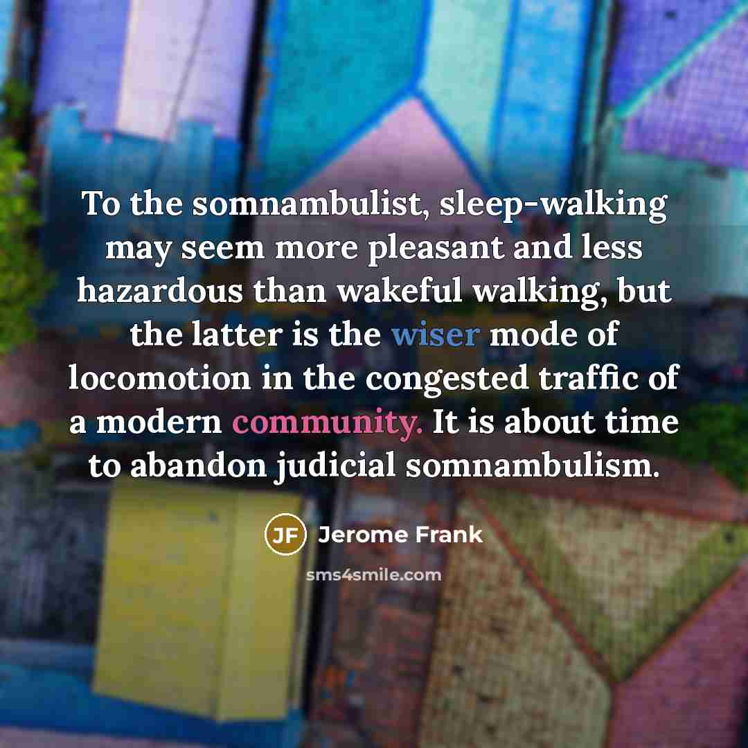 “To the somnambulist, sleep-walking may seem more pleasant and less hazardous than wakeful walking, but the latter is the wiser mode of locomotion in the congested traffic of a modern community. It is about time to abandon judicial somnambulism.” quote by Jerome Frank