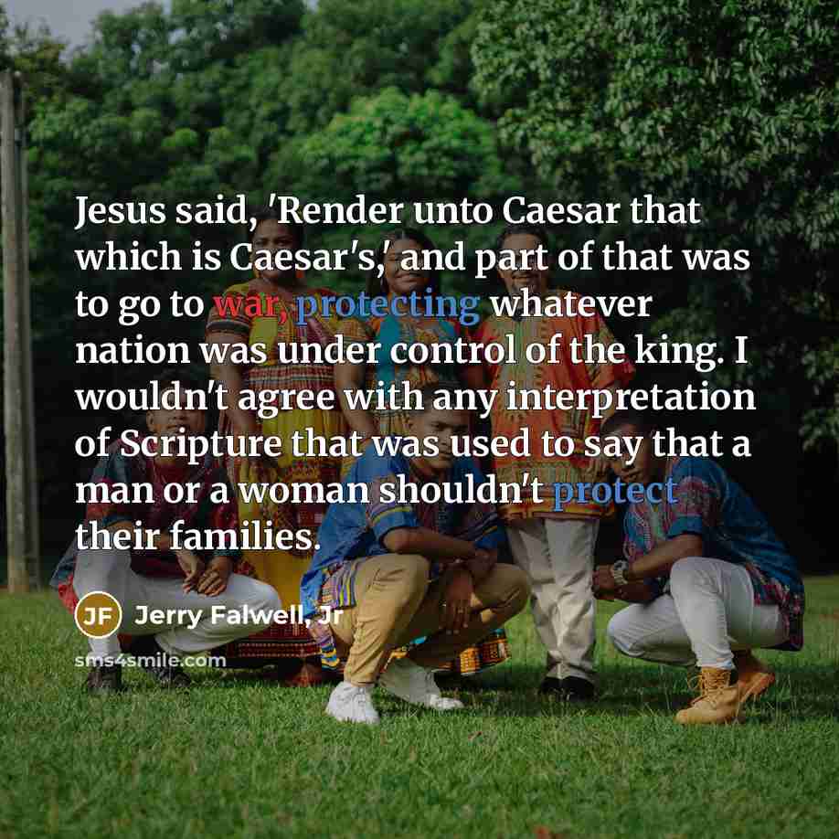 “Jesus said, 'Render unto Caesar that which is Caesar's,' and part of that was to go to war, protecting whatever nation was under control of the king. I wouldn't agree with any interpretation of Scripture that was used to say that a man or a woman shouldn't protect their families.” quote by Jerry Falwell, Jr