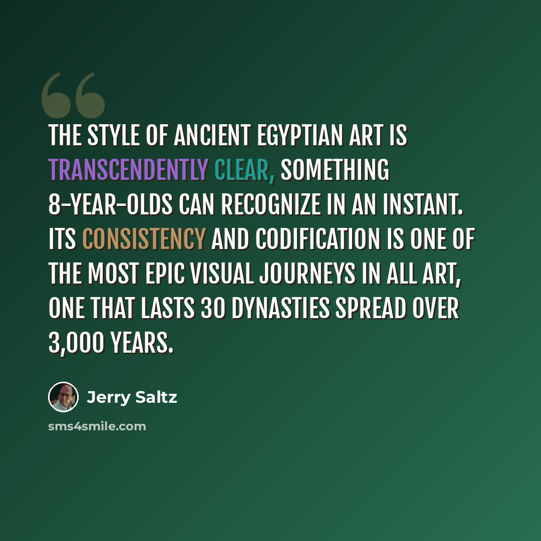“The style of ancient Egyptian art is transcendently clear, something 8-year-olds can recognize in an instant. Its consistency and codification is one of the most epic visual journeys in all art, one that lasts 30 dynasties spread over 3,000 years.” quote by Jerry Saltz