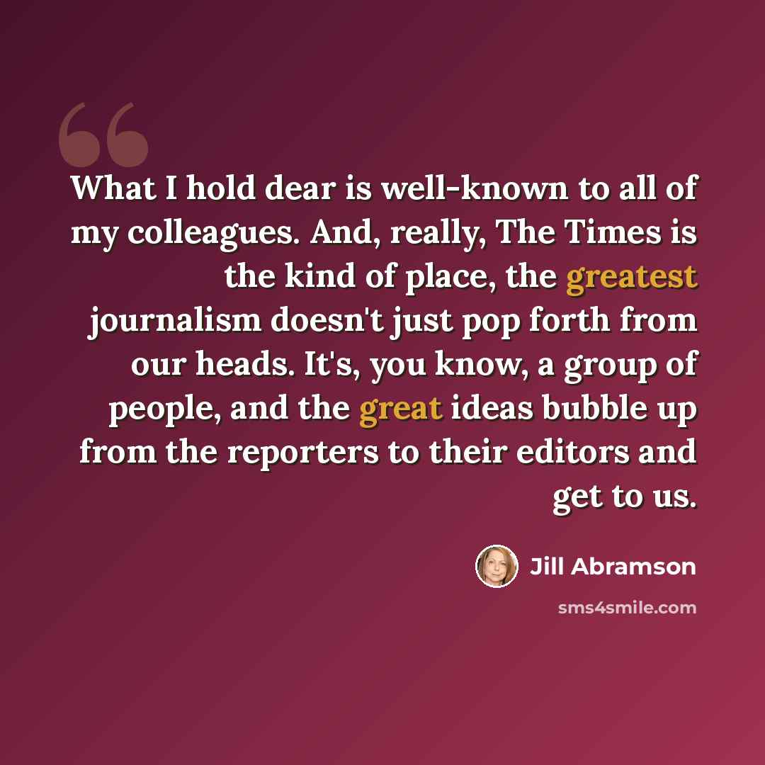 “What I hold dear is well-known to all of my colleagues. And, really, The Times is the kind of place, the greatest journalism doesn't just pop forth from our heads. It's, you know, a group of people, and the great ideas bubble up from the reporters to their editors and get to us.” quote by Jill Abramson