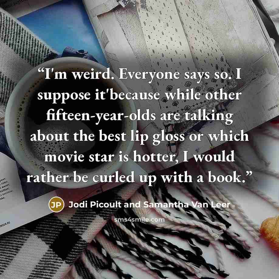“I'm weird. Everyone says so. I suppose it'because while other fifteen-year-olds are talking about the best lip gloss or which movie star is hotter, I would rather be curled up with a book.” quote by Jodi Picoult and Samantha Van Leer