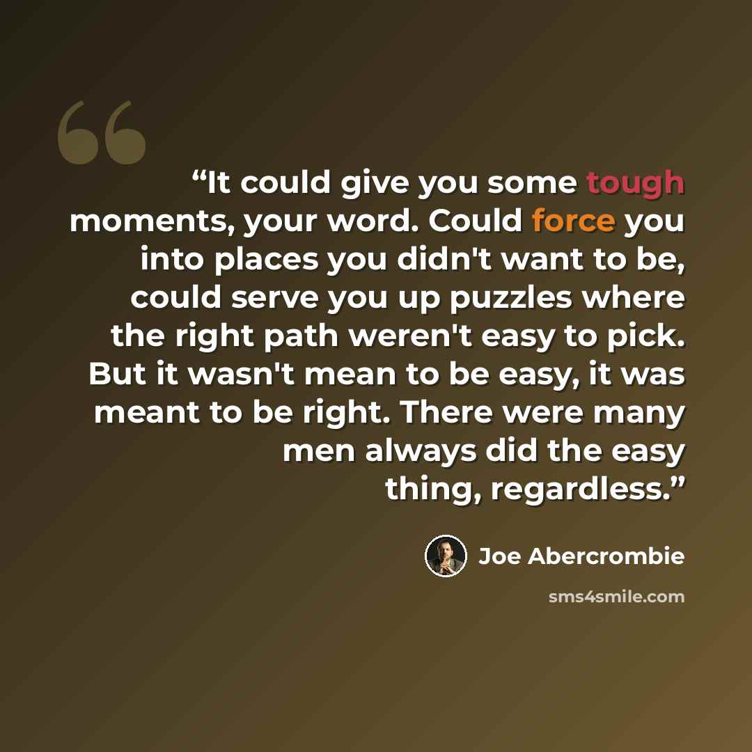 “It could give you some tough moments, your word. Could force you into places you didn't want to be, could serve you up puzzles where the right path weren't easy to pick. But it wasn't mean to be easy, it was meant to be right. There were many men always did the easy thing, regardless.” quote by Joe Abercrombie