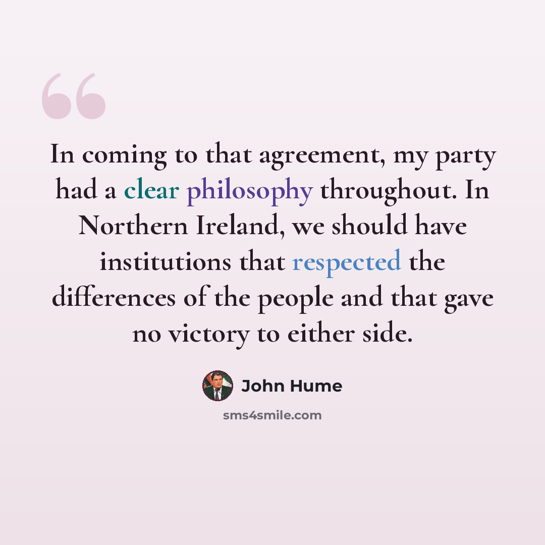 “In coming to that agreement, my party had a clear philosophy throughout. In Northern Ireland, we should have institutions that respected the differences of the people and that gave no victory to either side.” quote by John Hume