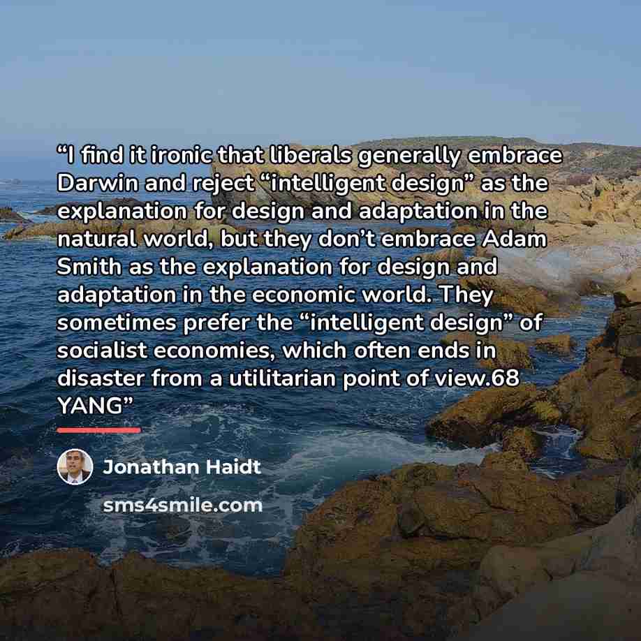 “I find it ironic that liberals generally embrace Darwin and reject “intelligent design” as the explanation for design and adaptation in the natural world, but they don’t embrace Adam Smith as the explanation for design and adaptation in the economic world. They sometimes prefer the “intelligent…” quote by Jonathan Haidt