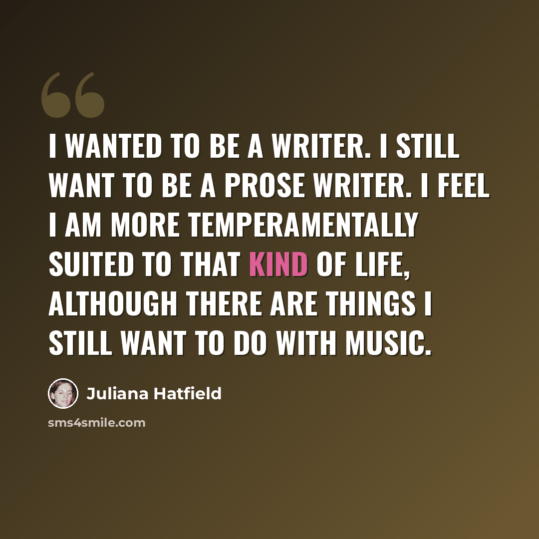 “I wanted to be a writer. I still want to be a prose writer. I feel I am more temperamentally suited to that kind of life, although there are things I still want to do with music.” quote by Juliana Hatfield