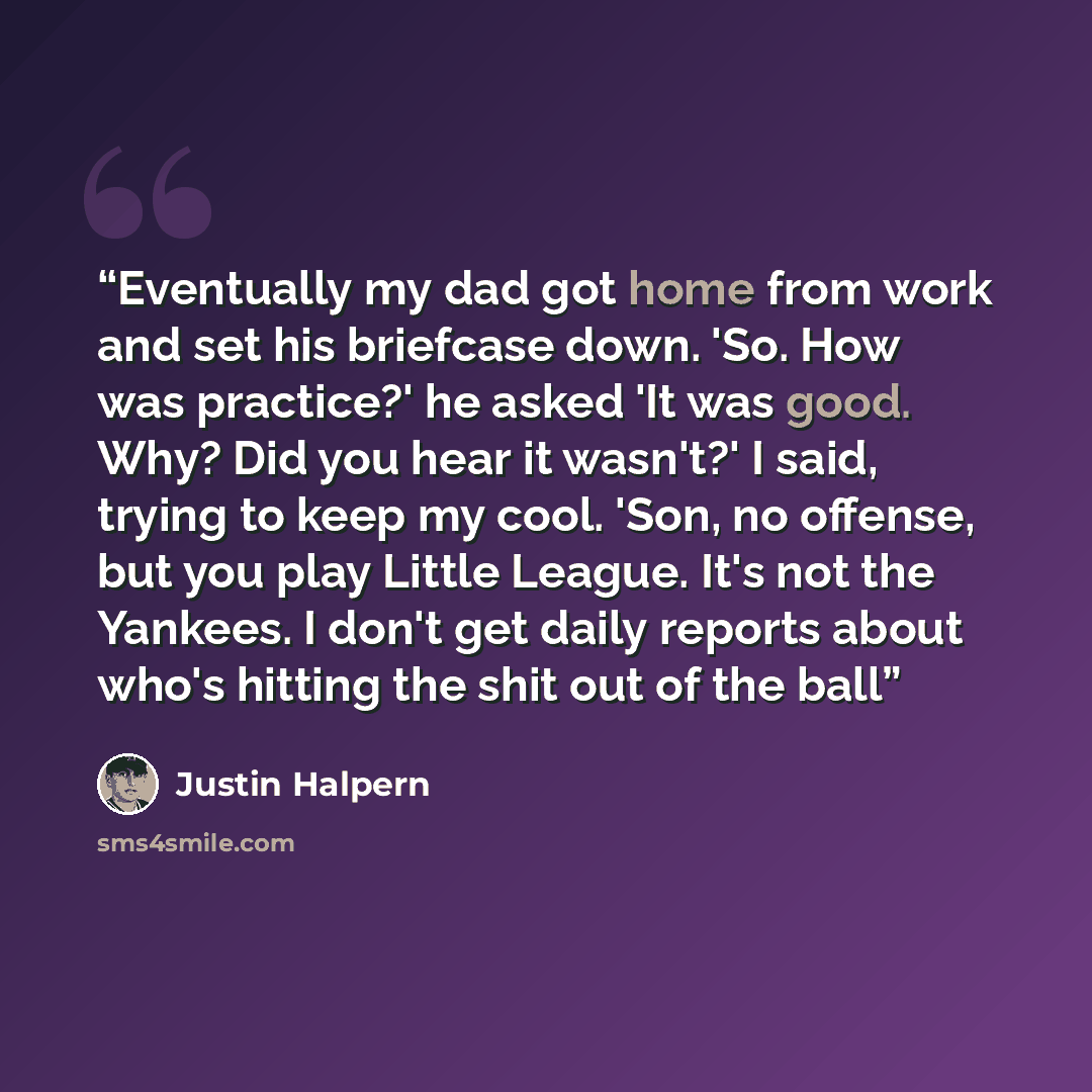 “Eventually my dad got home from work and set his briefcase down. 'So. How was practice?' he asked 'It was good. Why? Did you hear it wasn't?' I said, trying to keep my cool. 'Son, no offense, but you play Little League. It's not the Yankees. I don't get daily reports about who's hitting the shit…” quote by Justin Halpern