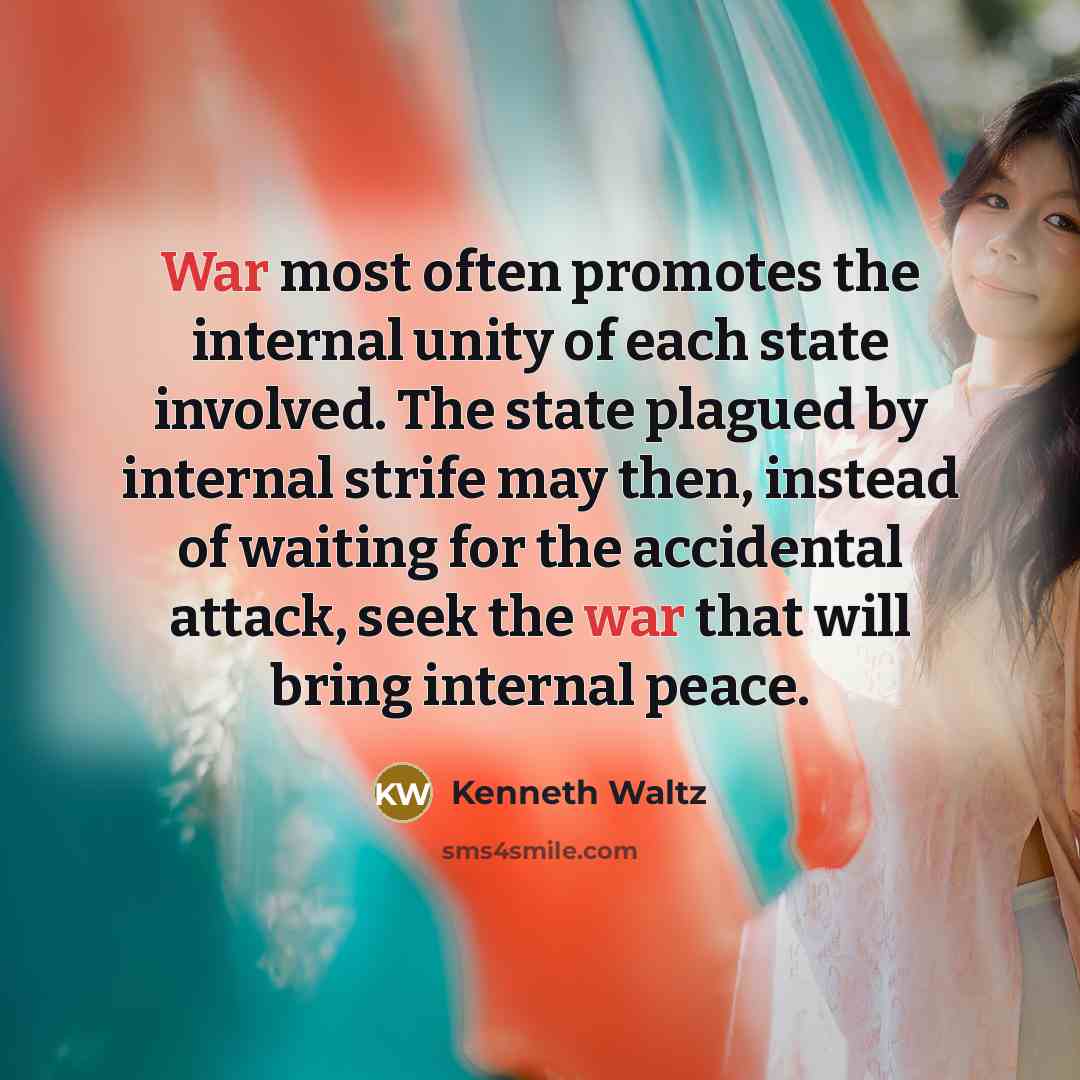 “War most often promotes the internal unity of each state involved. The state plagued by internal strife may then, instead of waiting for the accidental attack, seek the war that will bring internal peace.” quote by Kenneth Waltz
