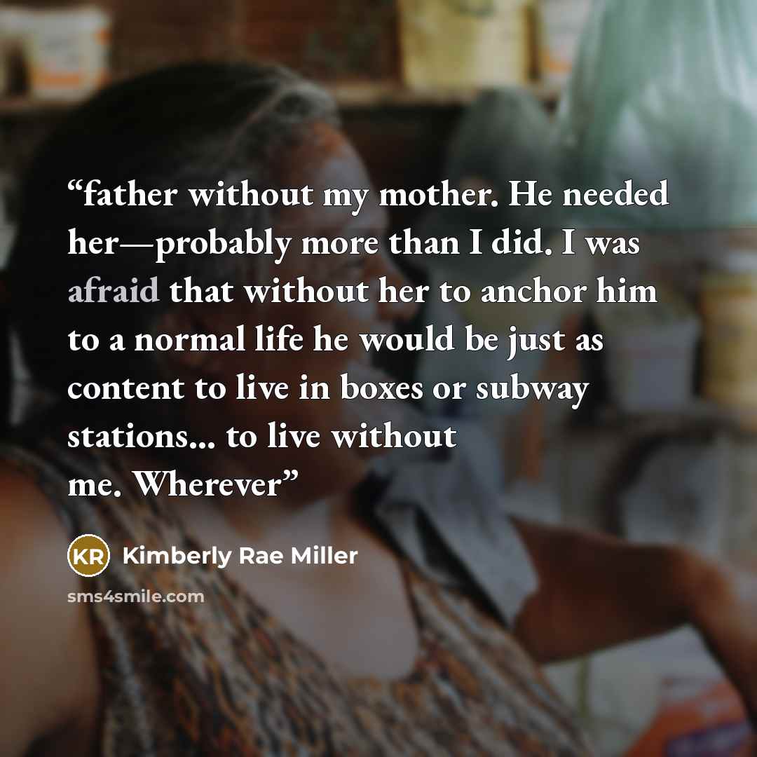 “father without my mother. He needed her—probably more than I did. I was afraid that without her to anchor him to a normal life he would be just as content to live in boxes or subway stations… to live without me. Wherever” quote by Kimberly Rae Miller