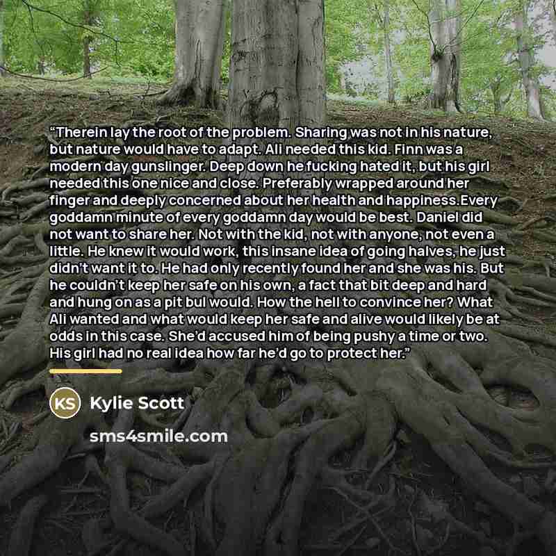 “Therein lay the root of the problem. Sharing was not in his nature, but nature would have to adapt. Ali needed this kid. Finn was a modern day gunslinger. Deep down he fucking hated it, but his girl needed this one nice and close. Preferably wrapped around her finger and deeply concerned about her…” quote by Kylie Scott