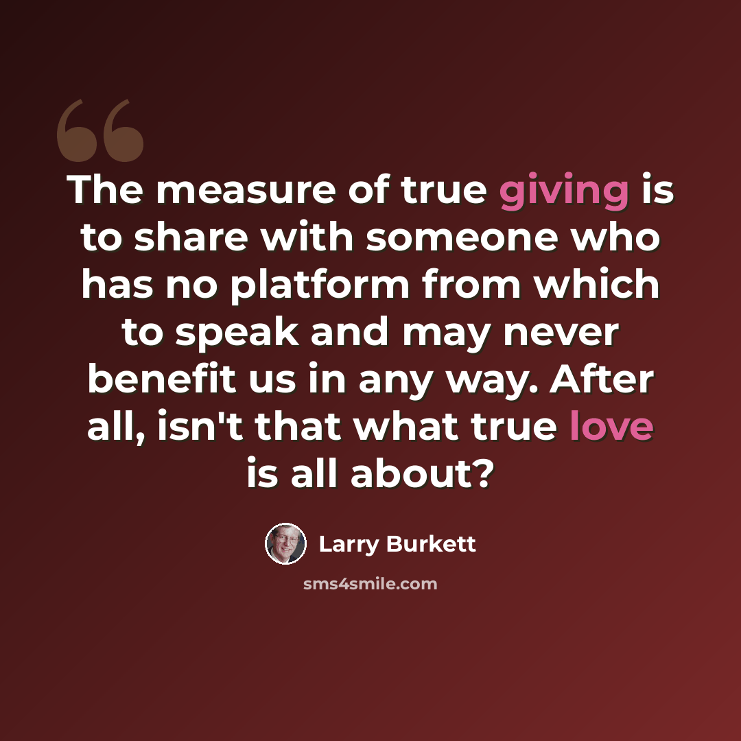 “The measure of true giving is to share with someone who has no platform from which to speak and may never benefit us in any way. After all, isn't that what true love is all about?” quote by Larry Burkett