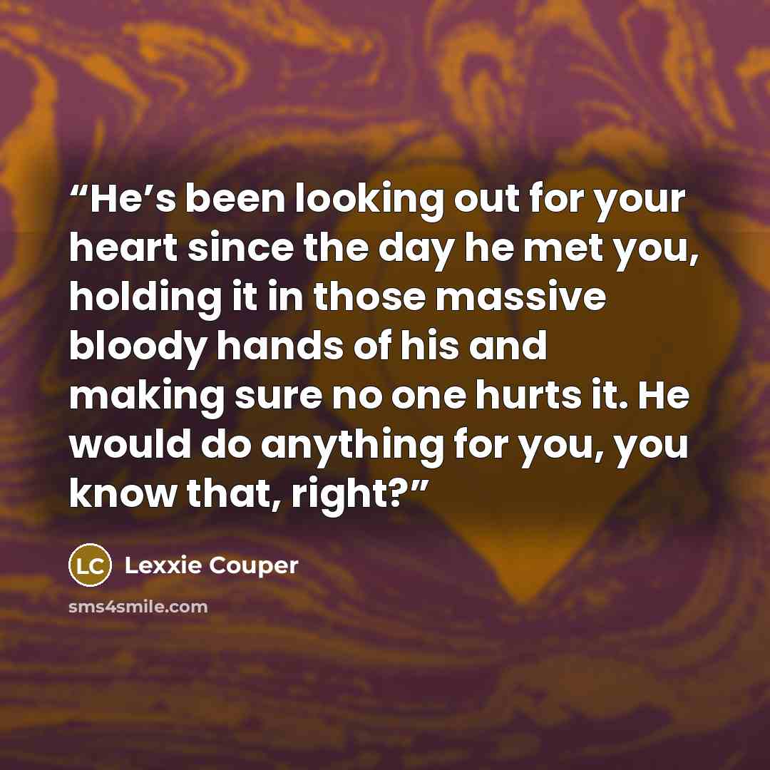 “He’s been looking out for your heart since the day he met you, holding it in those massive bloody hands of his and making sure no one hurts it. He would do anything for you, you know that, right?” quote by Lexxie Couper