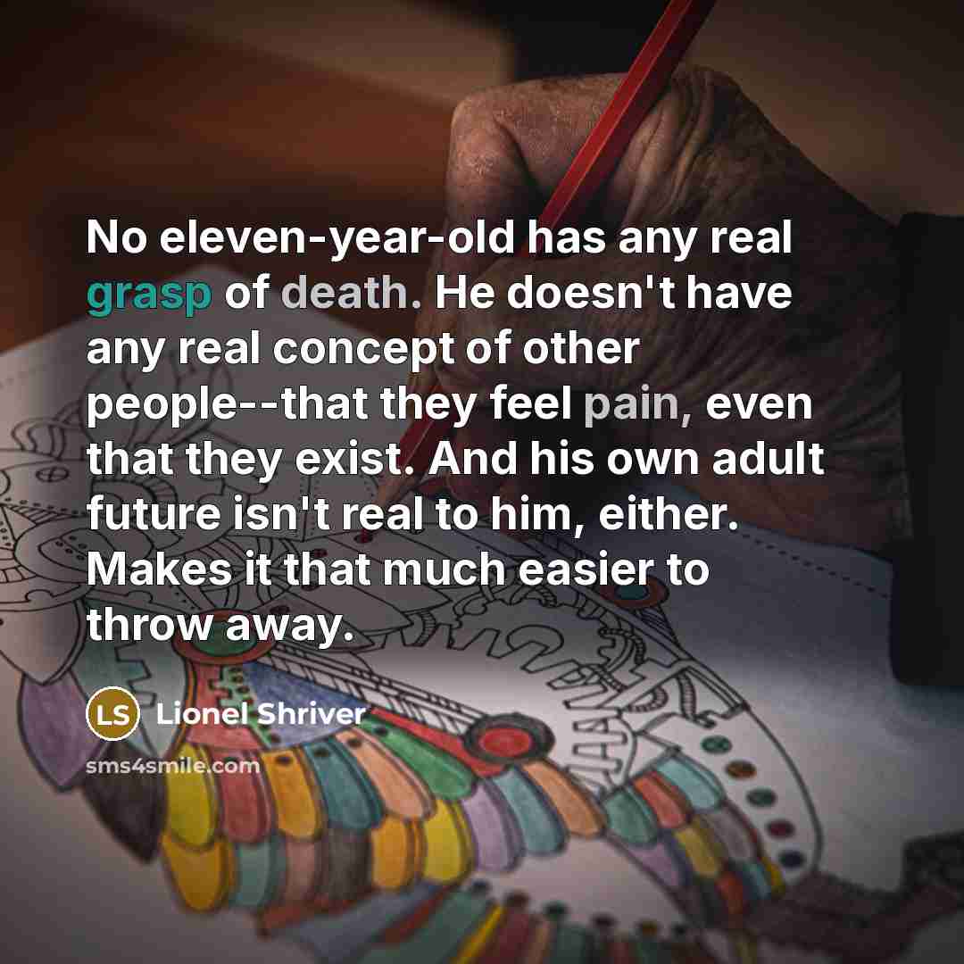 “No eleven-year-old has any real grasp of death. He doesn't have any real concept of other people--that they feel pain, even that they exist. And his own adult future isn't real to him, either. Makes it that much easier to throw away.” quote by Lionel Shriver
