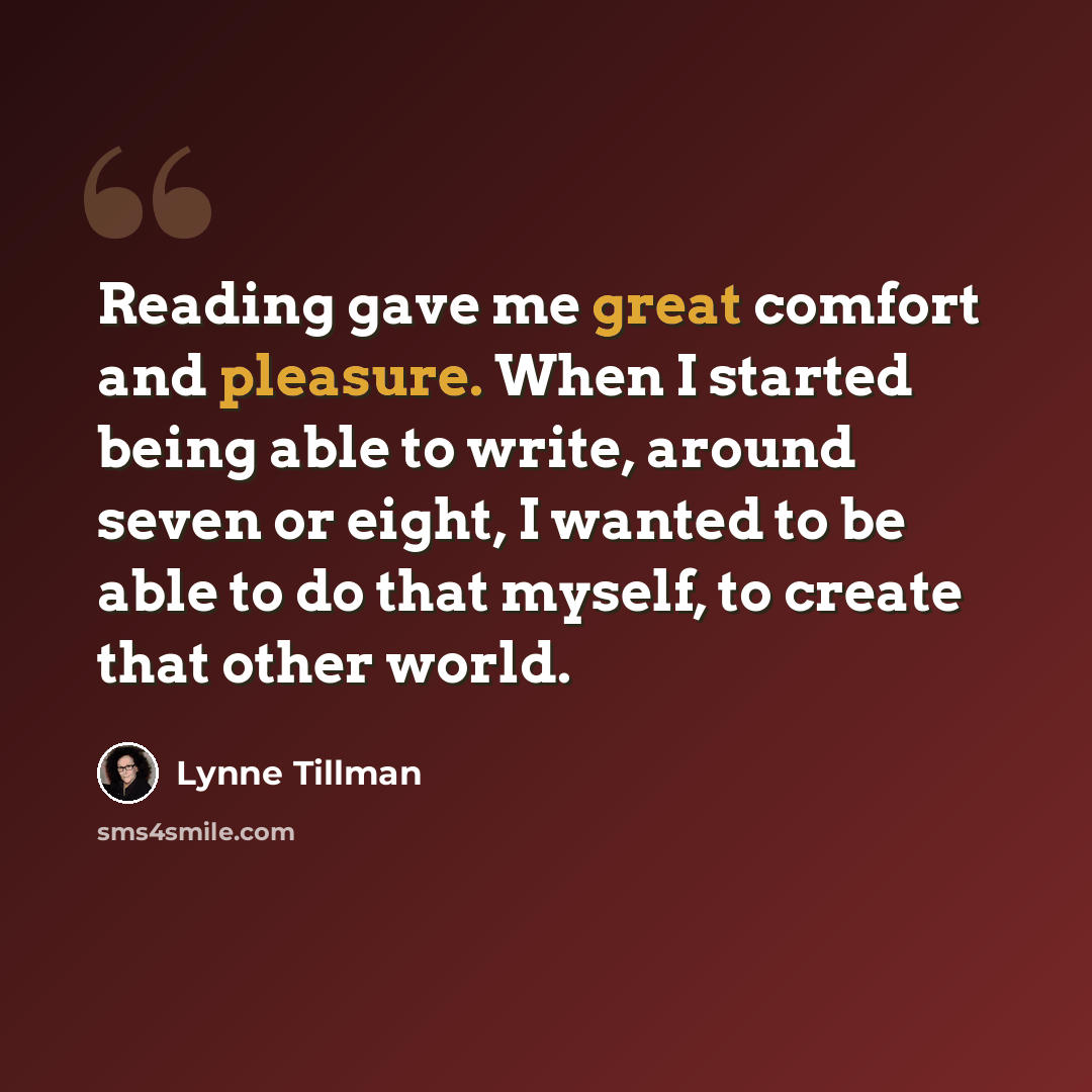 “Reading gave me great comfort and pleasure. When I started being able to write, around seven or eight, I wanted to be able to do that myself, to create that other world.” quote by Lynne Tillman