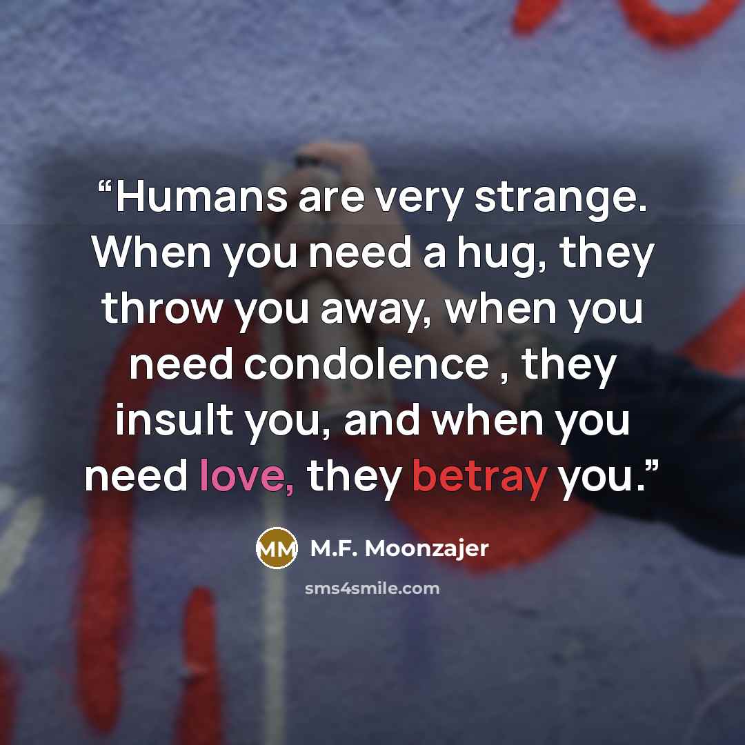 “Humans are very strange. When you need a hug, they throw you away, when you need condolence , they insult you, and when you need love, they betray you.” quote by M.F. Moonzajer
