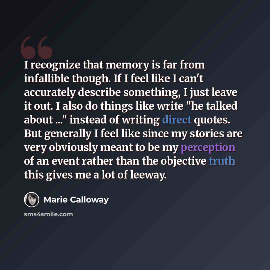 “I recognize that memory is far from infallible though. If I feel like I can't accurately describe something, I just leave it out. I also do things like write "he talked about ..." instead of writing direct quotes. But generally I feel like since my stories are very obviously meant to be my…” quote by Marie Calloway
