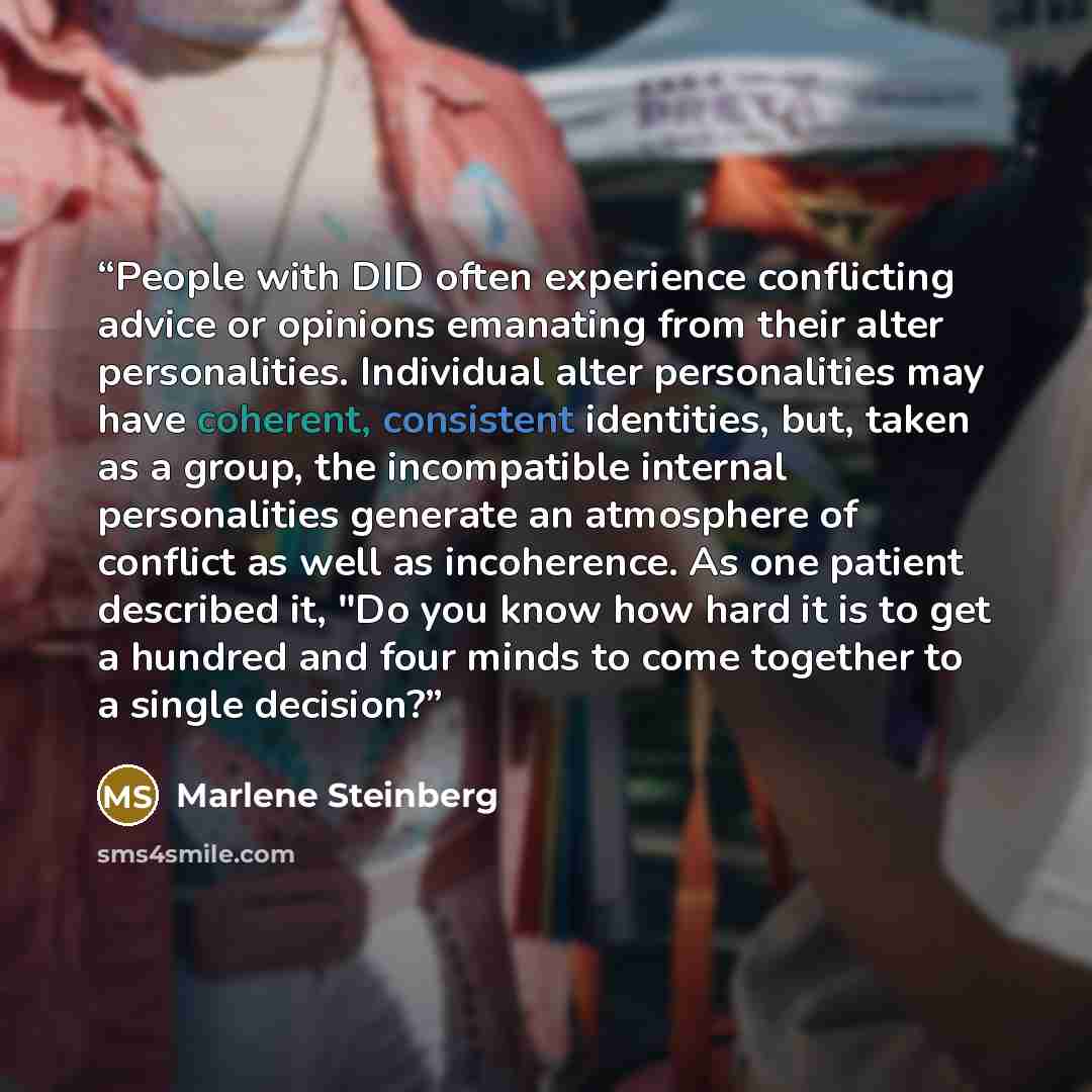 “People with DID often experience conflicting advice or opinions emanating from their alter personalities. Individual alter personalities may have coherent, consistent identities, but, taken as a group, the incompatible internal personalities generate an atmosphere of conflict as well as…” quote by Marlene Steinberg