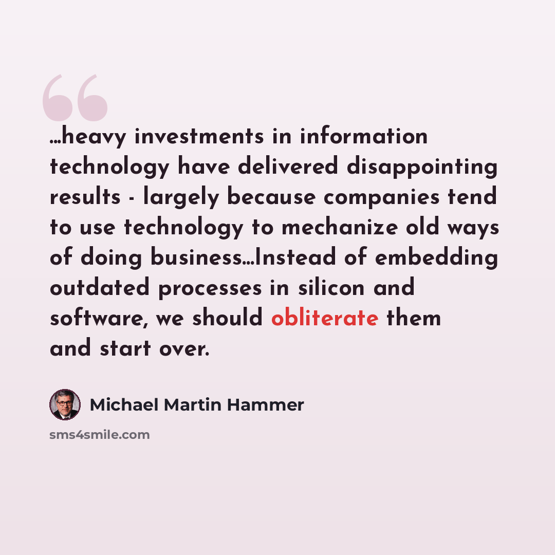 “...heavy investments in information technology have delivered disappointing results - largely because companies tend to use technology to mechanize old ways of doing business...Instead of embedding outdated processes in silicon and software, we should obliterate them and start over.” quote by Michael Martin Hammer