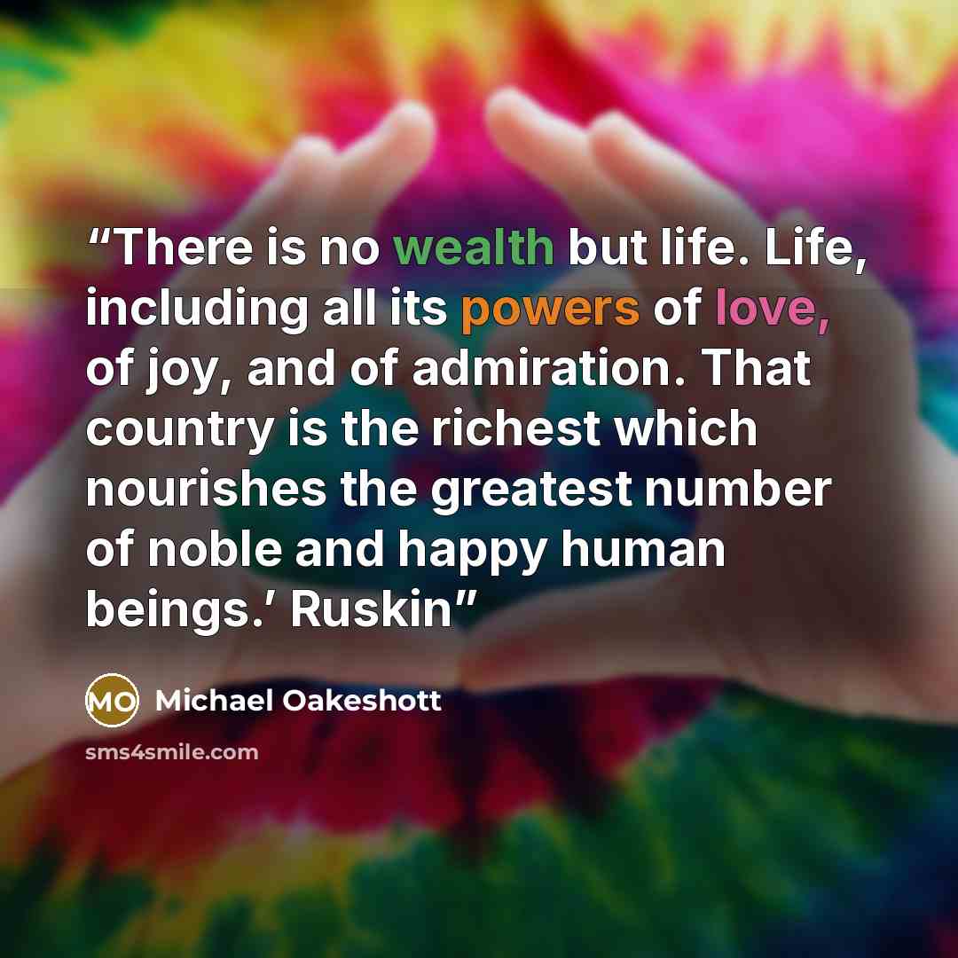 “There is no wealth but life. Life, including all its powers of love, of joy, and of admiration. That country is the richest which nourishes the greatest number of noble and happy human beings.’ Ruskin” quote by Michael Oakeshott