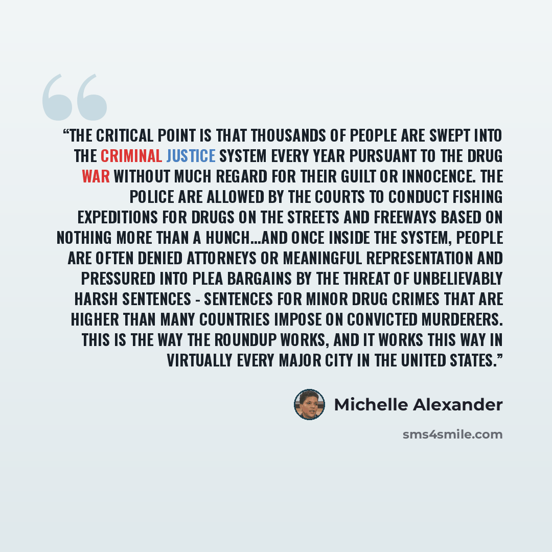 “The critical point is that thousands of people are swept into the criminal justice system every year pursuant to the drug war without much regard for their guilt or innocence. The police are allowed by the courts to conduct fishing expeditions for drugs on the streets and freeways based on nothing…” quote by Michelle Alexander