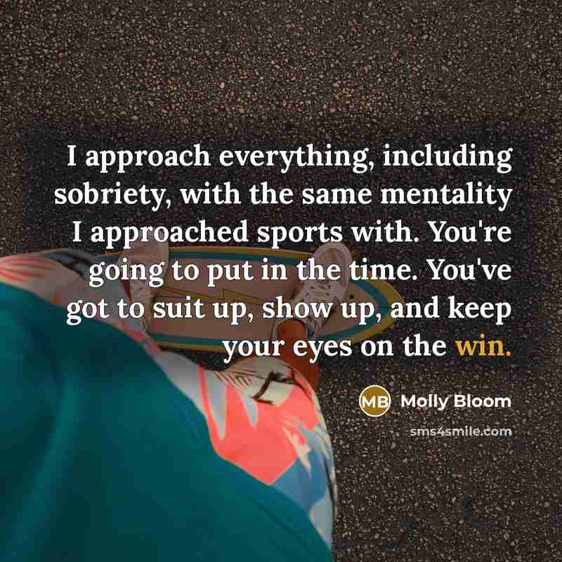 “I approach everything, including sobriety, with the same mentality I approached sports with. You're going to put in the time. You've got to suit up, show up, and keep your eyes on the win.” quote by Molly Bloom