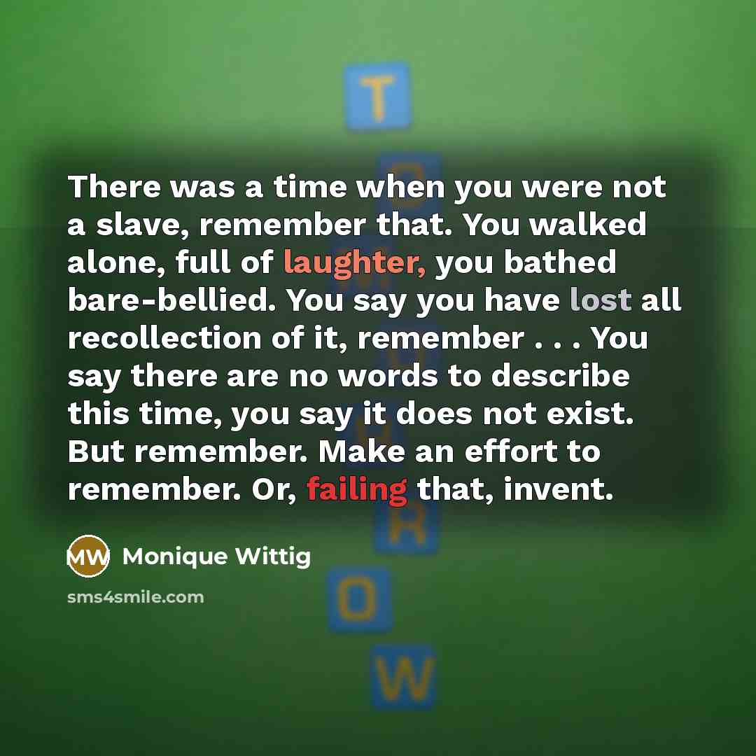 “There was a time when you were not a slave, remember that. You walked alone, full of laughter, you bathed bare-bellied. You say you have lost all recollection of it, remember . . . You say there are no words to describe this time, you say it does not exist. But remember. Make an effort to…” quote by Monique Wittig